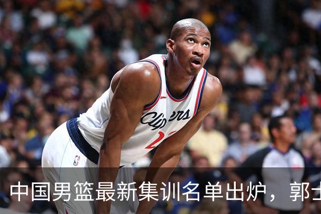 中国男篮最新集训名单出炉，郭士强再次展开为期两个月的集训