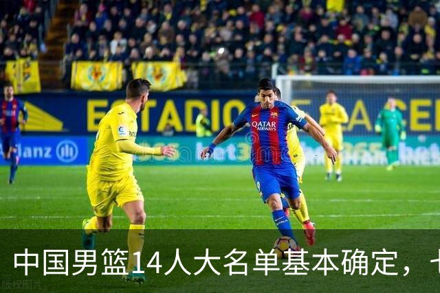 中国男篮14人大名单基本确定，七名球员离队，杨瀚森或无缘首发！
