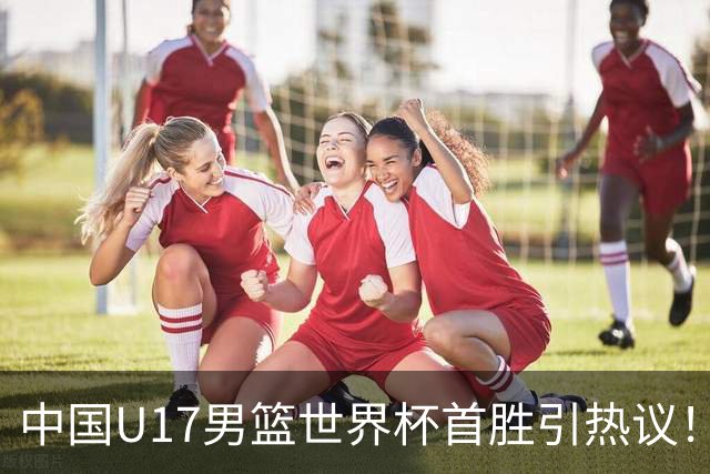中国U17男篮世界杯首胜引热议！张懿赵杰获盛赞 张宇辰异军突起
