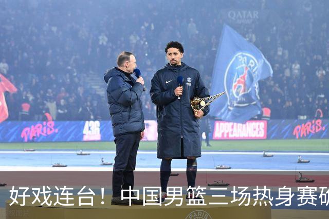 好戏连台！中国男篮三场热身赛确定，阵容升级迎战欧美非劲旅