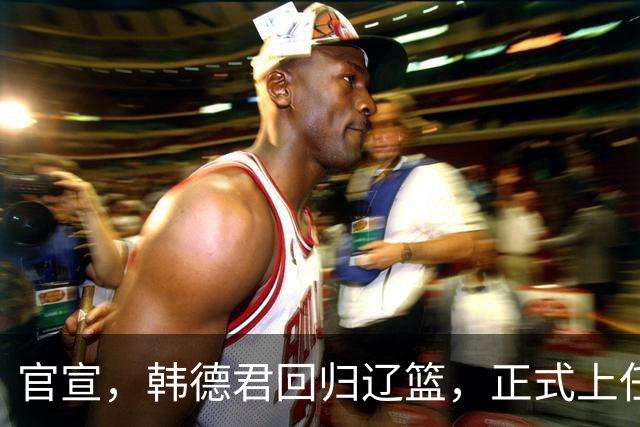 官宣，韩德君回归辽篮，正式上任，合同曝光，杨鸣郭艾伦回归有望