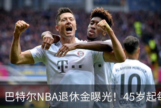 巴特尔NBA退休金曝光！45岁起每月领钱，62岁后数字惊人真羡慕