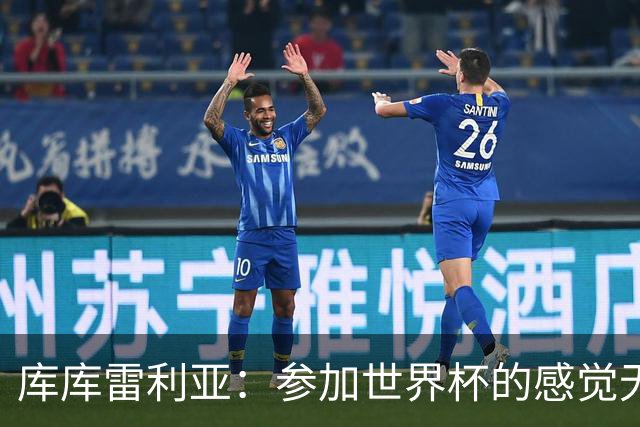 库库雷利亚：参加世界杯的感觉无与伦比，在决赛进球犹如梦想成真