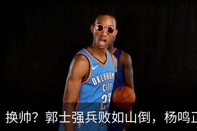 换帅？郭士强兵败如山倒，杨鸣正式接手中国男篮？