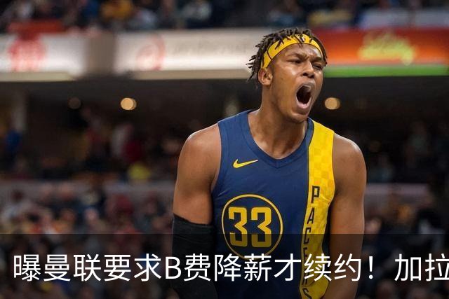 曝曼联要求B费降薪才续约！加拉塔萨雷欲6500万抢人，幕后真相揭秘