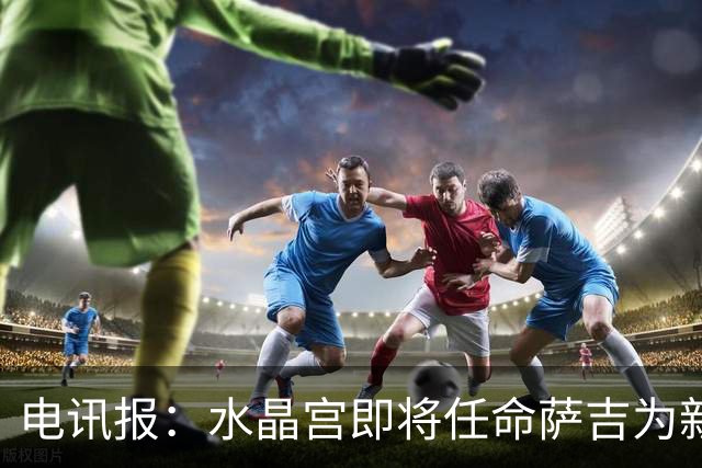 电讯报：水晶宫即将任命萨吉为新任主帅，但需与朗斯谈妥补偿问题