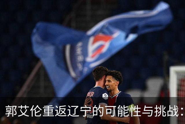 郭艾伦重返辽宁的可能性与挑战：三大关键阻碍亟待解决！