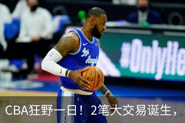 CBA狂野一日！2笔大交易诞生，4人完成签约，胡金秋交易被喊停